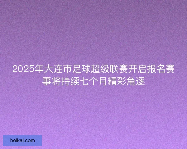2025年大连市足球超级联赛开启报名赛事将持续七个月精彩角逐