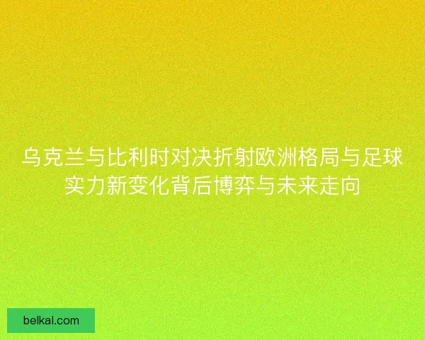 乌克兰与比利时对决折射欧洲格局与足球实力新变化背后博弈与未来走向 乌克兰与比利时对决折射欧洲格局与足球实力新变化背后博弈与未来走向