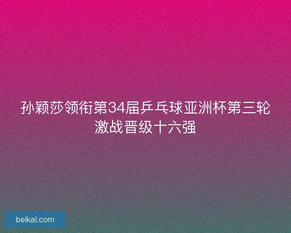 孙颖莎领衔第34届乒乓球亚洲杯第三轮激战晋级十六强