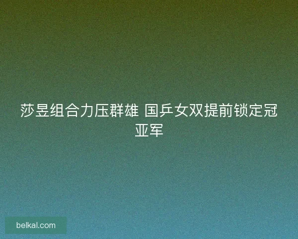 莎昱组合力压群雄 国乒女双提前锁定冠亚军