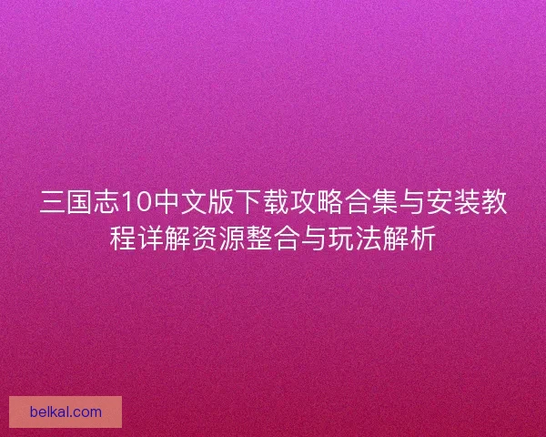 三国志10中文版下载攻略合集与安装教程详解资源整合与玩法解析