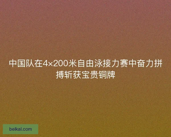 中国队在4×200米自由泳接力赛中奋力拼搏斩获宝贵铜牌