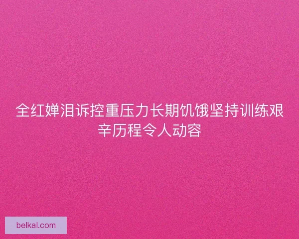全红婵泪诉控重压力长期饥饿坚持训练艰辛历程令人动容