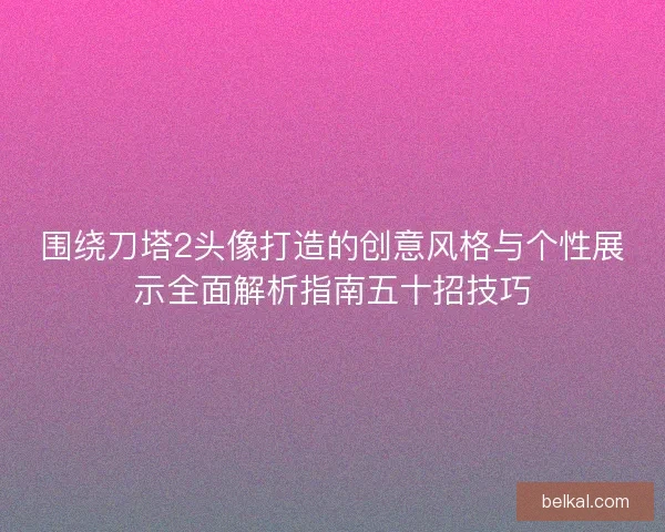 围绕刀塔2头像打造的创意风格与个性展示全面解析指南五十招技巧