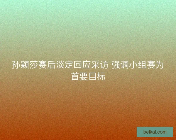 孙颖莎赛后淡定回应采访 强调小组赛为首要目标