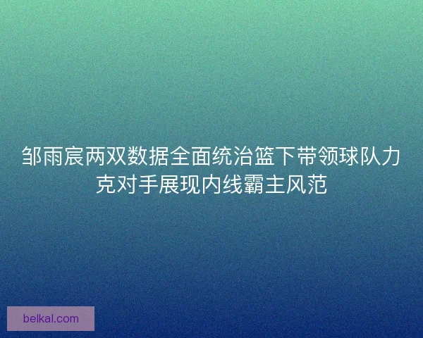 邹雨宸两双数据全面统治篮下带领球队力克对手展现内线霸主风范 邹雨宸两双数据全面统治篮下带领球队力克对手展现内线霸主风范