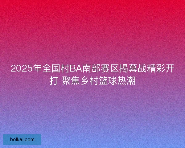 2025年全国村BA南部赛区揭幕战精彩开打 聚焦乡村篮球热潮