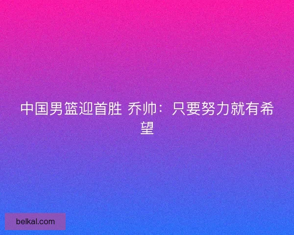 中国男篮迎首胜 乔帅：只要努力就有希望