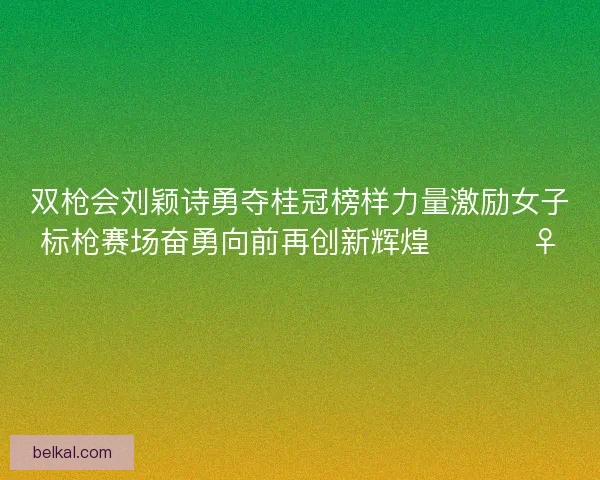 双枪会刘颖诗勇夺桂冠榜样力量激励女子标枪赛场奋勇向前再创新辉煌 🏆🏃‍♀️