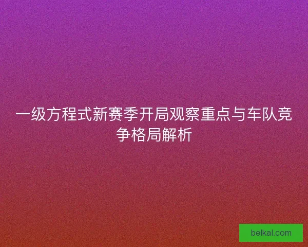 一级方程式新赛季开局观察重点与车队竞争格局解析