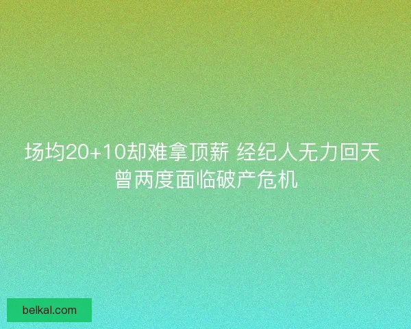 场均20+10却难拿顶薪 经纪人无力回天 曾两度面临破产危机