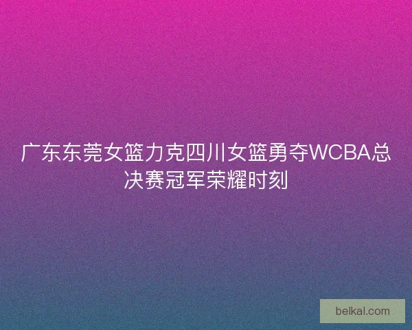 广东东莞女篮力克四川女篮勇夺WCBA总决赛冠军荣耀时刻