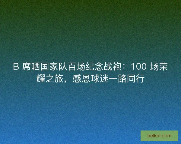 B 席晒国家队百场纪念战袍：100 场荣耀之旅，感恩球迷一路同行