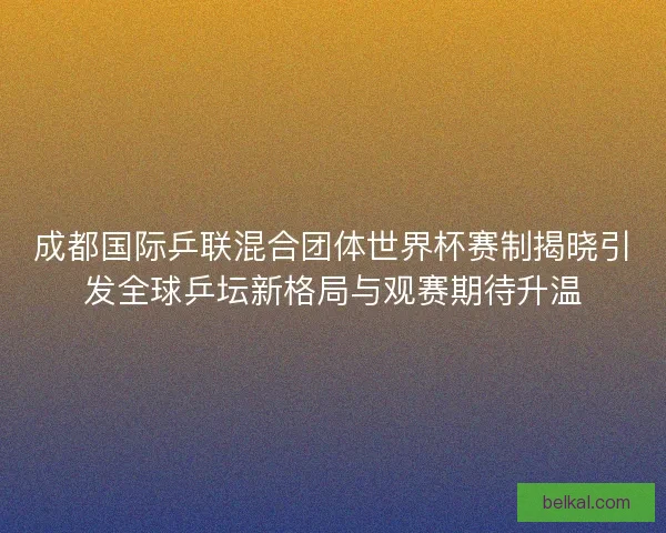 成都国际乒联混合团体世界杯赛制揭晓引发全球乒坛新格局与观赛期待升温