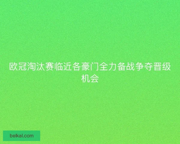 欧冠淘汰赛临近各豪门全力备战争夺晋级机会