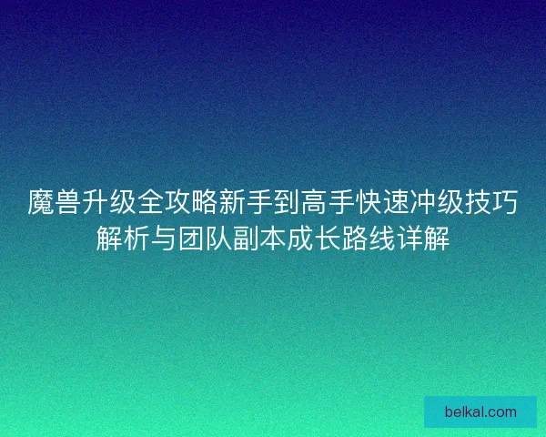魔兽升级全攻略新手到高手快速冲级技巧解析与团队副本成长路线详解 魔兽升级全攻略新手到高手快速冲级技巧解析与团队副本成长路线详解