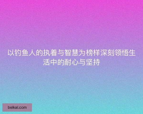 以钓鱼人的执着与智慧为榜样深刻领悟生活中的耐心与坚持 以钓鱼人的执着与智慧为榜样深刻领悟生活中的耐心与坚持