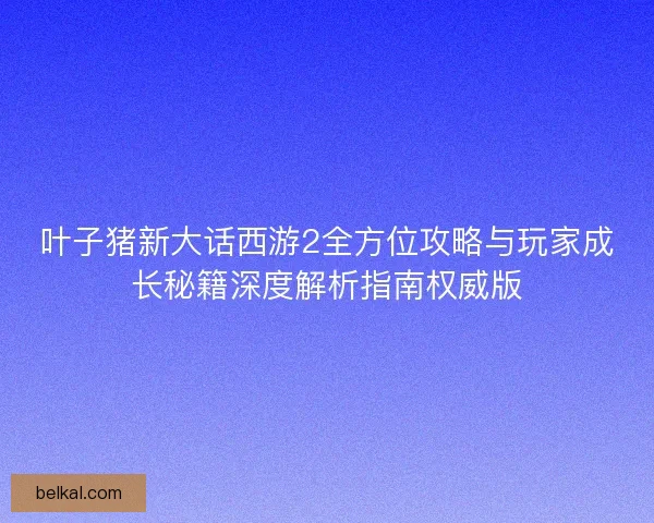 叶子猪新大话西游2全方位攻略与玩家成长秘籍深度解析指南权威版