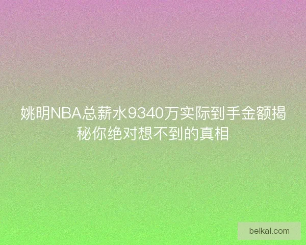 姚明NBA总薪水9340万实际到手金额揭秘你绝对想不到的真相