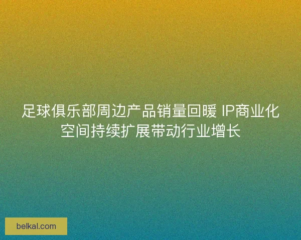 足球俱乐部周边产品销量回暖 IP商业化空间持续扩展带动行业增长