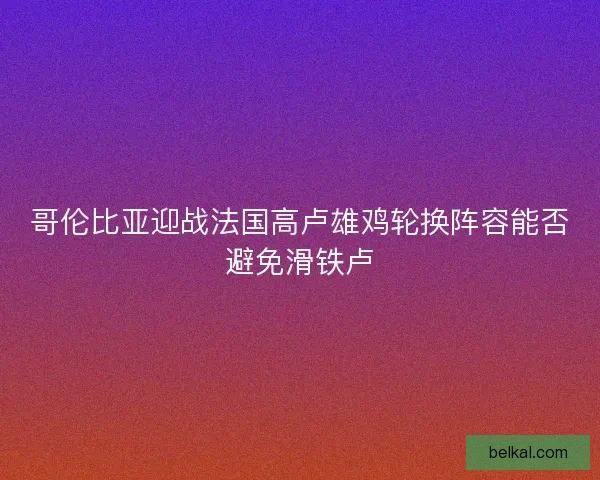 哥伦比亚迎战法国高卢雄鸡轮换阵容能否避免滑铁卢