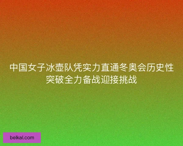 中国女子冰壶队凭实力直通冬奥会历史性突破全力备战迎接挑战