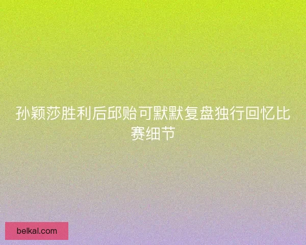 孙颖莎胜利后邱贻可默默复盘独行回忆比赛细节