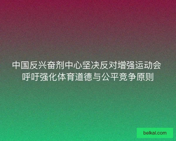 中国反兴奋剂中心坚决反对增强运动会 呼吁强化体育道德与公平竞争原则