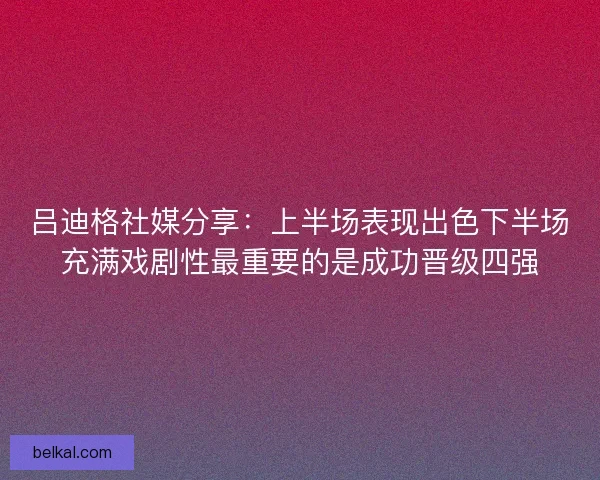 吕迪格社媒分享：上半场表现出色下半场充满戏剧性最重要的是成功晋级四强
