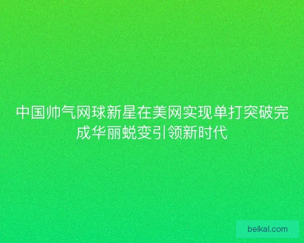 中国帅气网球新星在美网实现单打突破完成华丽蜕变引领新时代 中国帅气网球新星在美网实现单打突破完成华丽蜕变引领新时代