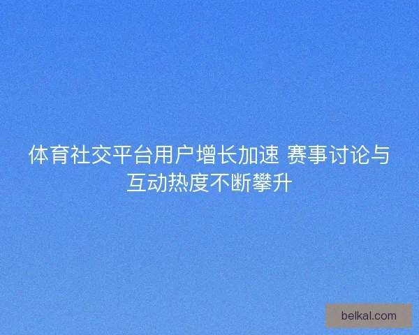 体育社交平台用户增长加速 赛事讨论与互动热度不断攀升
