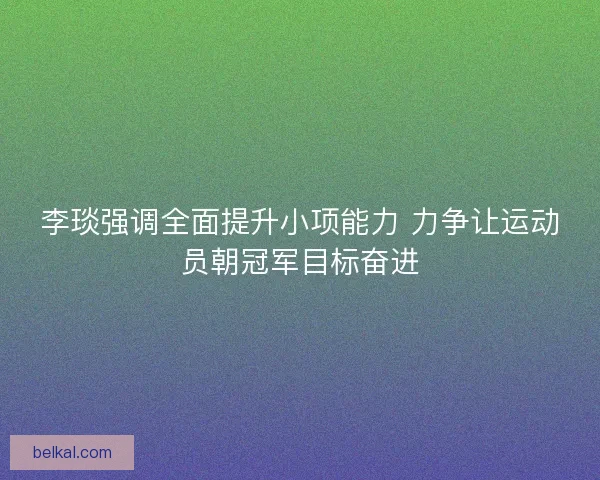 李琰强调全面提升小项能力 力争让运动员朝冠军目标奋进 李琰强调全面提升小项能力 力争让运动员朝冠军目标奋进